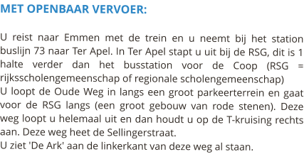 MET OPENBAAR VERVOER:  U reist naar Emmen met de trein en u neemt bij het station buslijn 73 naar Ter Apel. In Ter Apel stapt u uit bij de RSG, dit is 1 halte verder dan het busstation voor de Coop (RSG = rijksscholengemeenschap of regionale scholengemeenschap) U loopt de Oude Weg in langs een groot parkeerterrein en gaat voor de RSG langs (een groot gebouw van rode stenen). Deze weg loopt u helemaal uit en dan houdt u op de T-kruising rechts aan. Deze weg heet de Sellingerstraat. U ziet 'De Ark' aan de linkerkant van deze weg al staan.